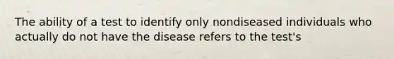 The ability of a test to identify only nondiseased individuals who actually do not have the disease refers to the test's