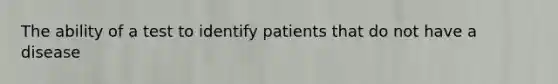 The ability of a test to identify patients that do not have a disease