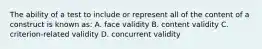 The ability of a test to include or represent all of the content of a construct is known as: A. face validity B. content validity C. criterion-related validity D. concurrent validity