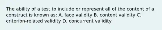 The ability of a test to include or represent all of the content of a construct is known as: A. face validity B. content validity C. criterion-related validity D. concurrent validity