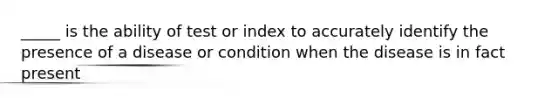 _____ is the ability of test or index to accurately identify the presence of a disease or condition when the disease is in fact present