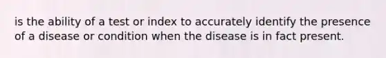 is the ability of a test or index to accurately identify the presence of a disease or condition when the disease is in fact present.