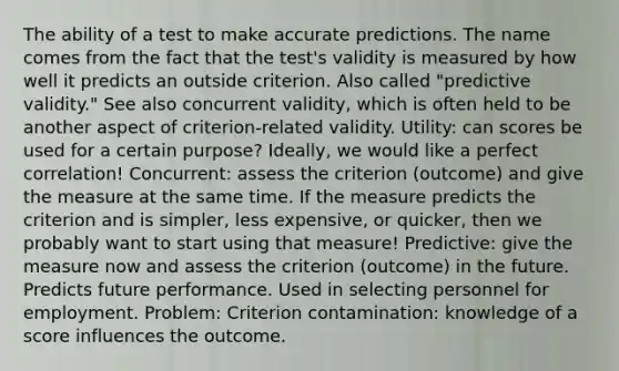 The ability of a test to make accurate predictions. The name comes from the fact that the test's validity is measured by how well it predicts an outside criterion. Also called "predictive validity." See also concurrent validity, which is often held to be another aspect of criterion-related validity. Utility: can scores be used for a certain purpose? Ideally, we would like a perfect correlation! Concurrent: assess the criterion (outcome) and give the measure at the same time. If the measure predicts the criterion and is simpler, less expensive, or quicker, then we probably want to start using that measure! Predictive: give the measure now and assess the criterion (outcome) in the future. Predicts future performance. Used in selecting personnel for employment. Problem: Criterion contamination: knowledge of a score influences the outcome.