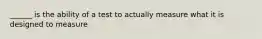 ______ is the ability of a test to actually measure what it is designed to measure