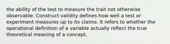 the ability of the test to measure the trait not otherwise observable. Construct validity defines how well a test or experiment measures up to its claims. It refers to whether the operational definition of a variable actually reflect the true theoretical meaning of a concept.