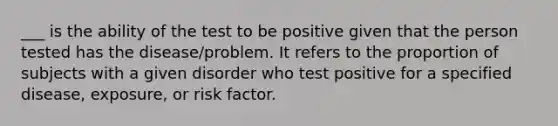 ___ is the ability of the test to be positive given that the person tested has the disease/problem. It refers to the proportion of subjects with a given disorder who test positive for a specified disease, exposure, or risk factor.