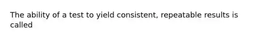 The ability of a test to yield consistent, repeatable results is called