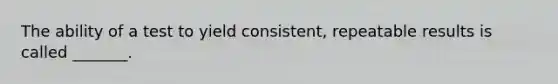 The ability of a test to yield consistent, repeatable results is called _______.