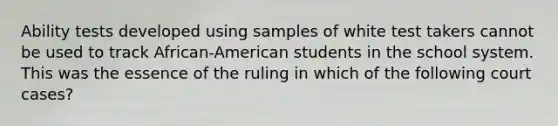 Ability tests developed using samples of white test takers cannot be used to track African-American students in the school system. This was the essence of the ruling in which of the following court cases?