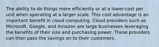 The ability to do things more efficiently or at a lower-cost per unit when operating at a larger scale. This cost advantage is an important benefit in cloud computing. Cloud providers such as Microsoft, Google, and Amazon are large businesses leveraging the benefits of their size and purchasing power. These providers can then pass the savings on to their customers.