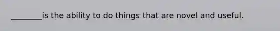 ________is the ability to do things that are novel and useful.