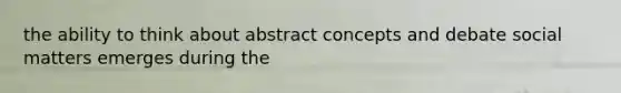 the ability to think about abstract concepts and debate social matters emerges during the