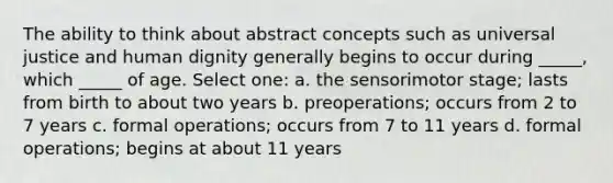 The ability to think about abstract concepts such as universal justice and human dignity generally begins to occur during _____, which _____ of age. Select one: a. the sensorimotor stage; lasts from birth to about two years b. preoperations; occurs from 2 to 7 years c. formal operations; occurs from 7 to 11 years d. formal operations; begins at about 11 years