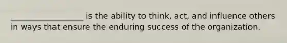 __________________ is the ability to think, act, and influence others in ways that ensure the enduring success of the organization.