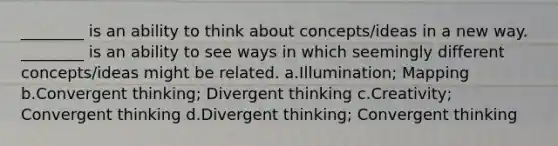 ________ is an ability to think about concepts/ideas in a new way. ________ is an ability to see ways in which seemingly different concepts/ideas might be related. a.Illumination; Mapping b.Convergent thinking; Divergent thinking c.Creativity; Convergent thinking d.Divergent thinking; Convergent thinking