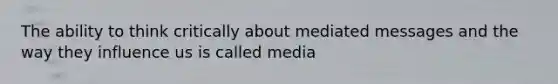 The ability to think critically about mediated messages and the way they influence us is called media