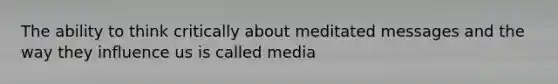 The ability to think critically about meditated messages and the way they influence us is called media