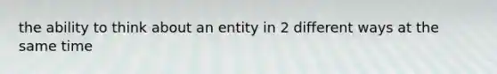 the ability to think about an entity in 2 different ways at the same time