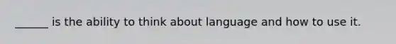 ______ is the ability to think about language and how to use it.