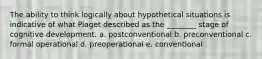 The ability to think logically about hypothetical situations is indicative of what Piaget described as the ________ stage of cognitive development. a. postconventional b. preconventional c. formal operational d. preoperational e. conventional