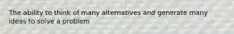 The ability to think of many alternatives and generate many ideas to solve a problem