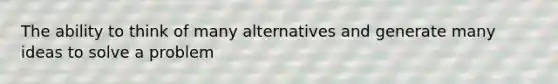 The ability to think of many alternatives and generate many ideas to solve a problem