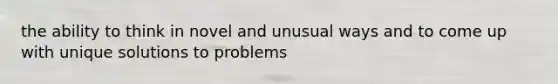 the ability to think in novel and unusual ways and to come up with unique solutions to problems