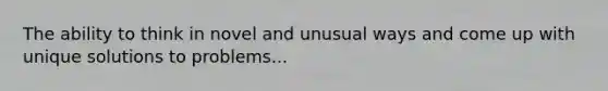 The ability to think in novel and unusual ways and come up with unique solutions to problems...