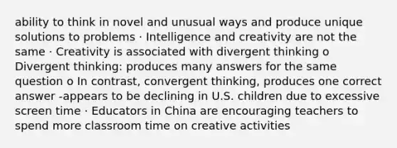 ability to think in novel and unusual ways and produce unique solutions to problems · Intelligence and creativity are not the same · Creativity is associated with divergent thinking o Divergent thinking: produces many answers for the same question o In contrast, convergent thinking, produces one correct answer -appears to be declining in U.S. children due to excessive screen time · Educators in China are encouraging teachers to spend more classroom time on creative activities