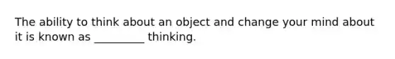 The ability to think about an object and change your mind about it is known as _________ thinking.