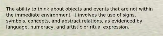 The ability to think about objects and events that are not within the immediate environment. It involves the use of signs, symbols, concepts, and abstract relations, as evidenced by language, numeracy, and artistic or ritual expression.