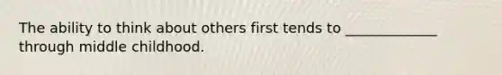 The ability to think about others first tends to _____________ through middle childhood.