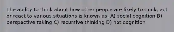 The ability to think about how other people are likely to think, act or react to various situations is known as: A) social cognition B) perspective taking C) recursive thinking D) hot cognition