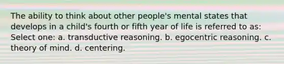 The ability to think about other people's mental states that develops in a child's fourth or fifth year of life is referred to as: Select one: a. transductive reasoning. b. egocentric reasoning. c. theory of mind. d. centering.