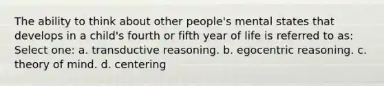 The ability to think about other people's mental states that develops in a child's fourth or fifth year of life is referred to as: Select one: a. transductive reasoning. b. egocentric reasoning. c. theory of mind. d. centering