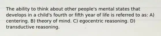 The ability to think about other people's mental states that develops in a child's fourth or fifth year of life is referred to as: A) centering. B) theory of mind. C) egocentric reasoning. D) transductive reasoning.