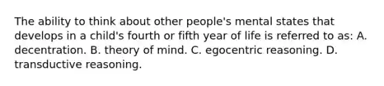 The ability to think about other people's mental states that develops in a child's fourth or fifth year of life is referred to as: A. decentration. B. theory of mind. C. egocentric reasoning. D. transductive reasoning.