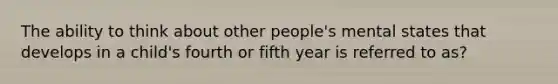 The ability to think about other people's mental states that develops in a child's fourth or fifth year is referred to as?