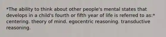 *The ability to think about other people's mental states that develops in a child's fourth or fifth year of life is referred to as:* centering. theory of mind. egocentric reasoning. transductive reasoning.