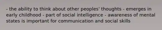 - the ability to think about other peoples' thoughts - emerges in early childhood - part of social intelligence - awareness of mental states is important for communication and social skills