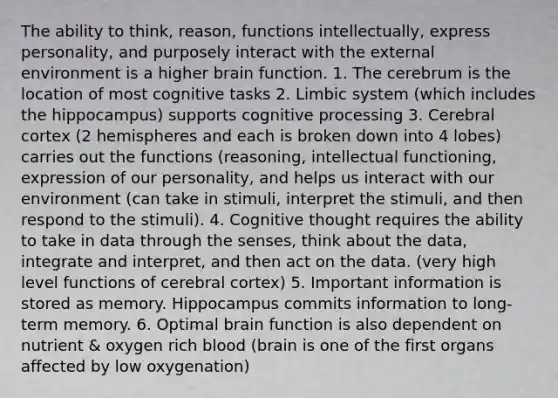 The ability to think, reason, functions intellectually, express personality, and purposely interact with <a href='https://www.questionai.com/knowledge/kpkoUX83Zl-the-external-environment' class='anchor-knowledge'>the external environment</a> is a higher brain function. 1. The cerebrum is the location of most cognitive tasks 2. Limbic system (which includes the hippocampus) supports cognitive processing 3. Cerebral cortex (2 hemispheres and each is broken down into 4 lobes) carries out the functions (reasoning, intellectual functioning, expression of our personality, and helps us interact with our environment (can take in stimuli, interpret the stimuli, and then respond to the stimuli). 4. Cognitive thought requires the ability to take in data through the senses, think about the data, integrate and interpret, and then act on the data. (very high level functions of cerebral cortex) 5. Important information is stored as memory. Hippocampus commits information to long-term memory. 6. Optimal brain function is also dependent on nutrient & oxygen rich blood (brain is one of the first organs affected by low oxygenation)