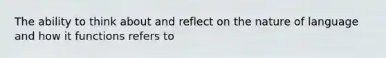 The ability to think about and reflect on the nature of language and how it functions refers to