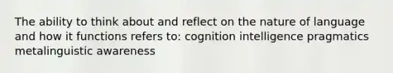 The ability to think about and reflect on the nature of language and how it functions refers to: cognition intelligence pragmatics metalinguistic awareness