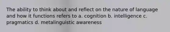 The ability to think about and reflect on the nature of language and how it functions refers to a. cognition b. intelligence c. pragmatics d. metalinguistic awareness