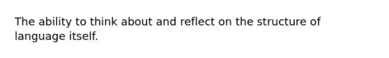 The ability to think about and reflect on the structure of language itself.