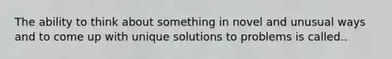 The ability to think about something in novel and unusual ways and to come up with unique solutions to problems is called..