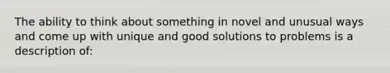 The ability to think about something in novel and unusual ways and come up with unique and good solutions to problems is a description of: