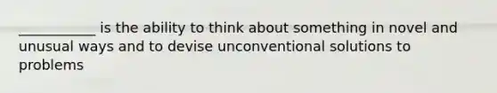 ___________ is the ability to think about something in novel and unusual ways and to devise unconventional solutions to problems