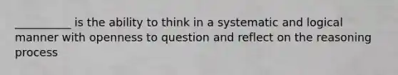 __________ is the ability to think in a systematic and logical manner with openness to question and reflect on the reasoning process