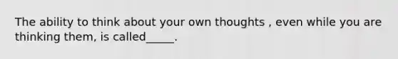 The ability to think about your own thoughts , even while you are thinking them, is called_____.